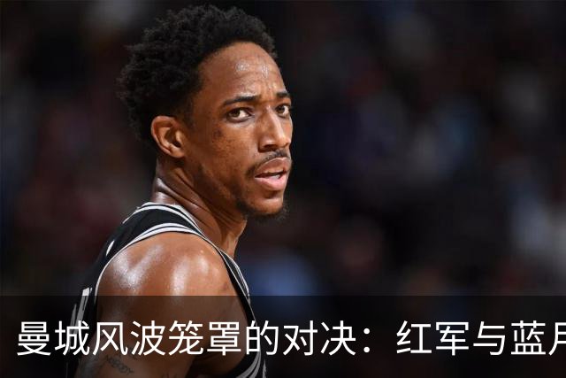 曼城风波笼罩的对决：红军与蓝月的荒诞周末